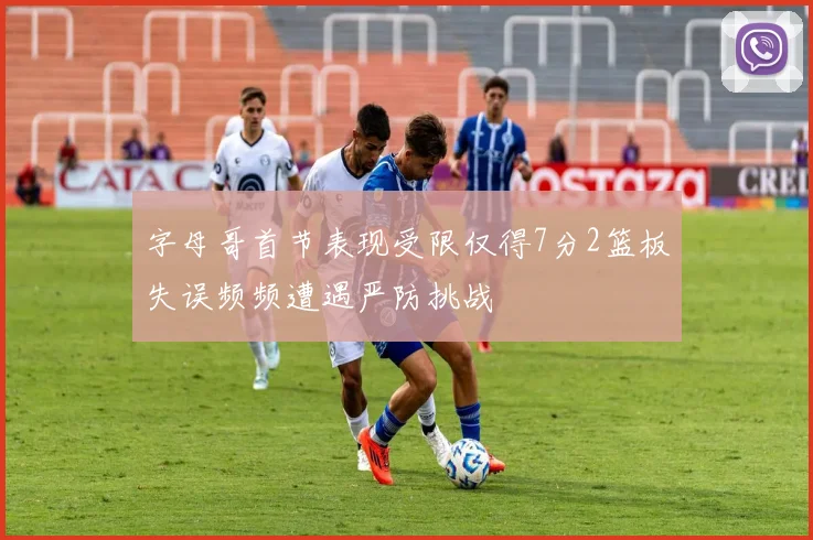 字母哥首节表现受限仅得7分2篮板失误频频遭遇严防挑战