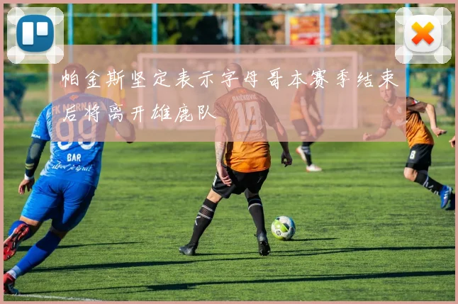 帕金斯坚定表示字母哥本赛季结束后将离开雄鹿队
