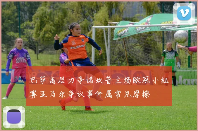 巴萨高层力争诺坎普主场欧冠小组赛亚马尔争议事件属常见摩擦