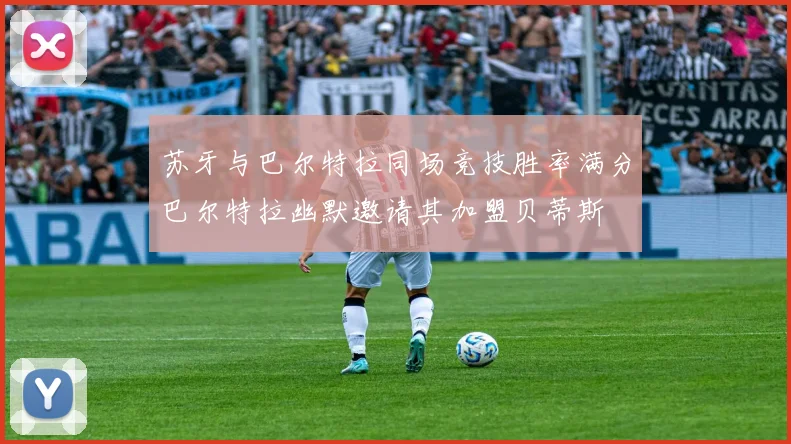 苏牙与巴尔特拉同场竞技胜率满分巴尔特拉幽默邀请其加盟贝蒂斯