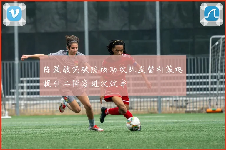 陈盈骏突破防线助攻队友替补策略提升二阵容进攻效率