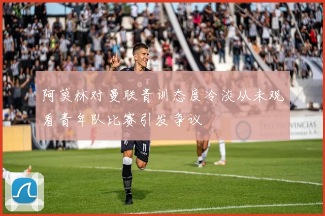 阿莫林对曼联青训态度冷淡从未观看青年队比赛引发争议