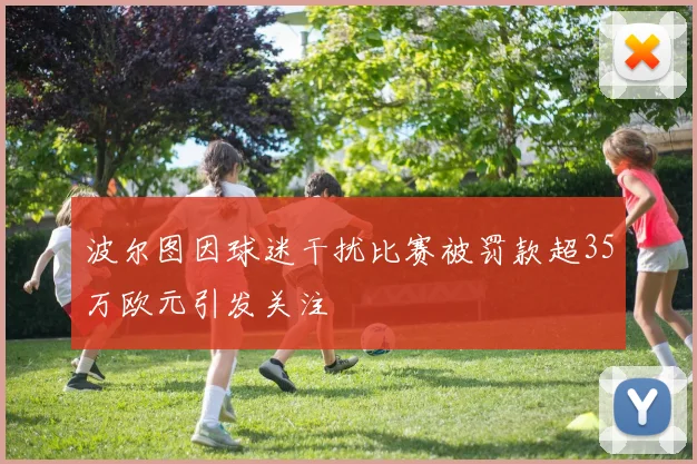 波尔图因球迷干扰比赛被罚款超35万欧元引发关注