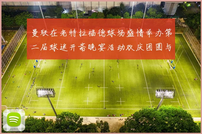 曼联在老特拉福德球场盛情举办第二届球迷开斋晚宴活动欢庆团圆与友谊
