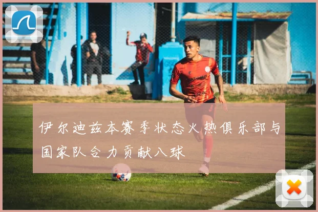 伊尔迪兹本赛季状态火热俱乐部与国家队合力贡献八球