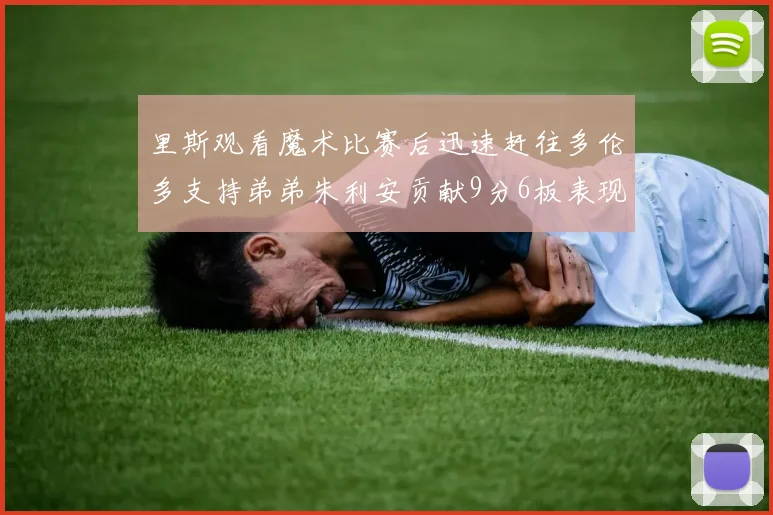 里斯观看魔术比赛后迅速赶往多伦多支持弟弟朱利安贡献9分6板表现出色
