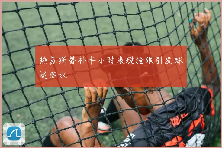 热苏斯替补半小时表现抢眼引发球迷热议