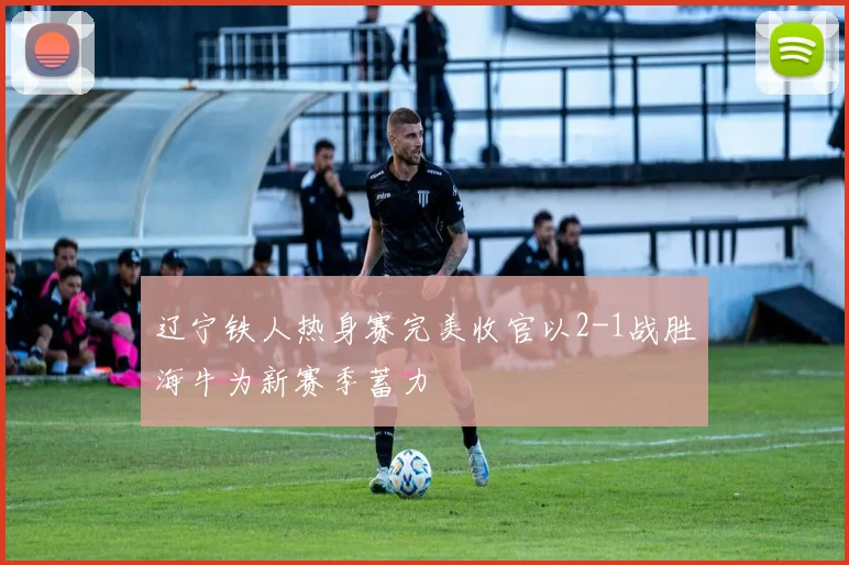 辽宁铁人热身赛完美收官以2-1战胜海牛为新赛季蓄力