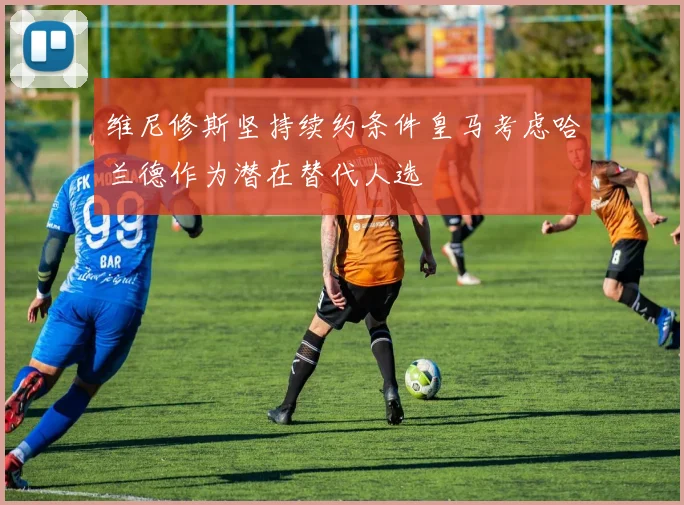 维尼修斯坚持续约条件皇马考虑哈兰德作为潜在替代人选