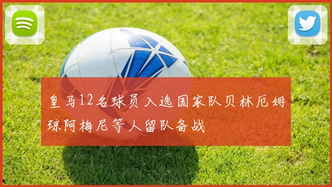 皇马12名球员入选国家队贝林厄姆琼阿梅尼等人留队备战