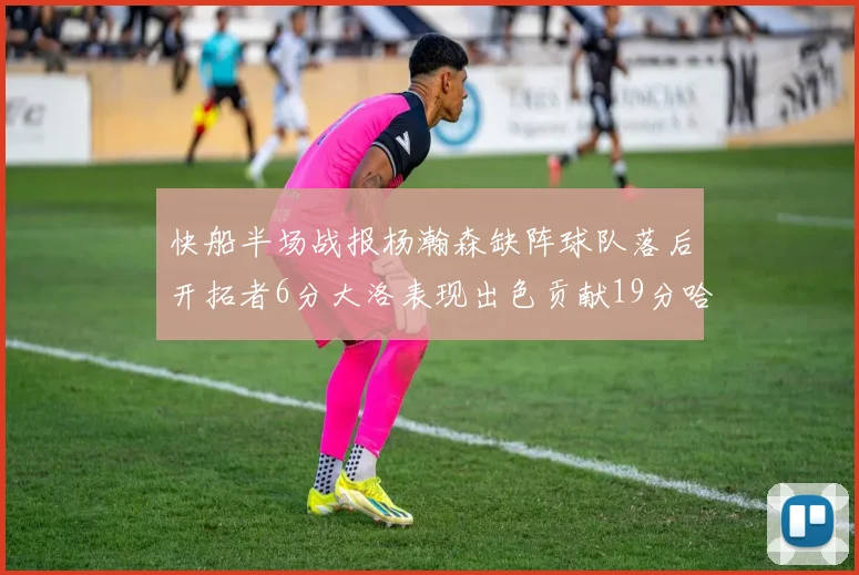 快船半场战报杨瀚森缺阵球队落后开拓者6分大洛表现出色贡献19分哈登也有14分进账