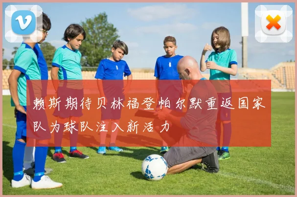 赖斯期待贝林福登帕尔默重返国家队为球队注入新活力