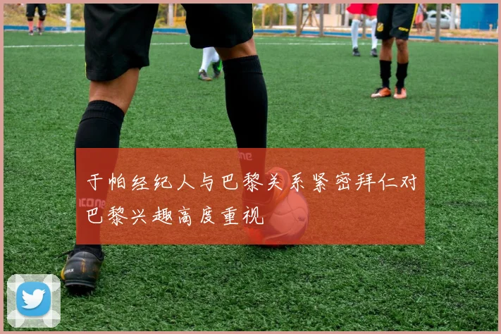 于帕经纪人与巴黎关系紧密拜仁对巴黎兴趣高度重视