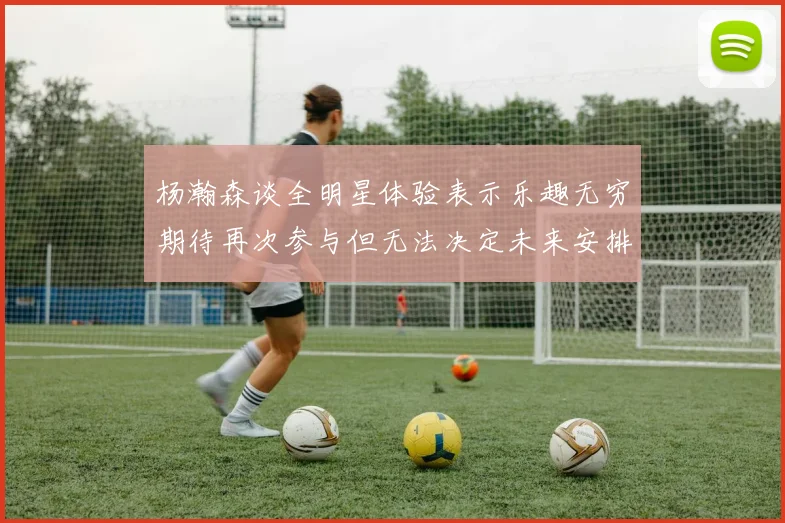 杨瀚森谈全明星体验表示乐趣无穷期待再次参与但无法决定未来安排