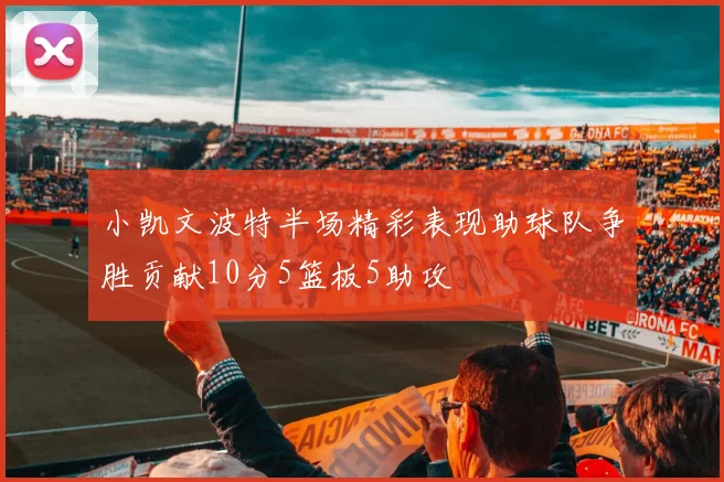 小凯文波特半场精彩表现助球队争胜贡献10分5篮板5助攻