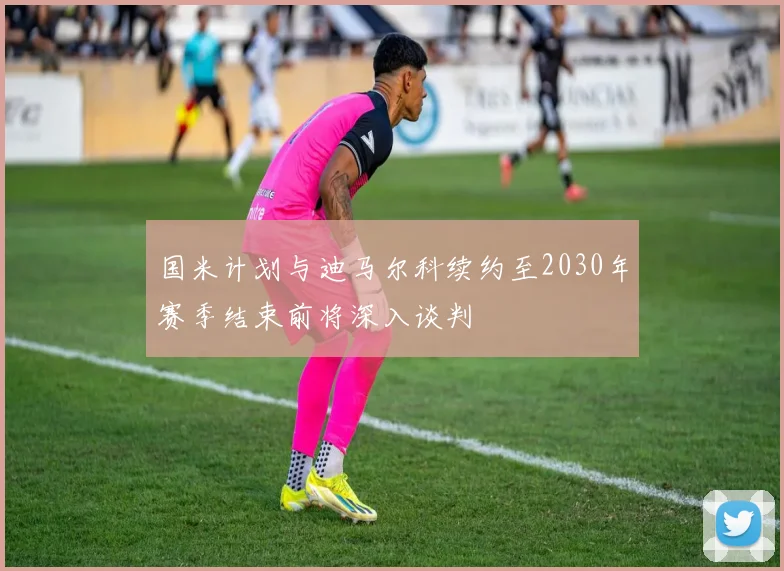 国米计划与迪马尔科续约至2030年赛季结束前将深入谈判