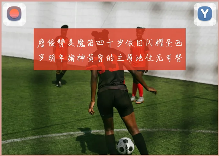 詹俊赞美魔笛四十岁依旧闪耀圣西罗明年诸神黄昏的主角地位无可替代