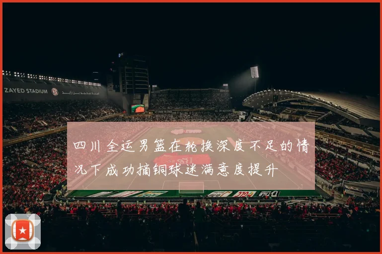 四川全运男篮在轮换深度不足的情况下成功摘铜球迷满意度提升