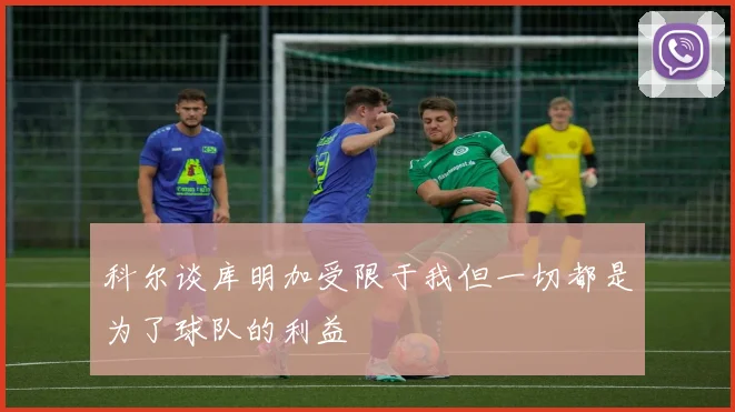 科尔谈库明加受限于我但一切都是为了球队的利益