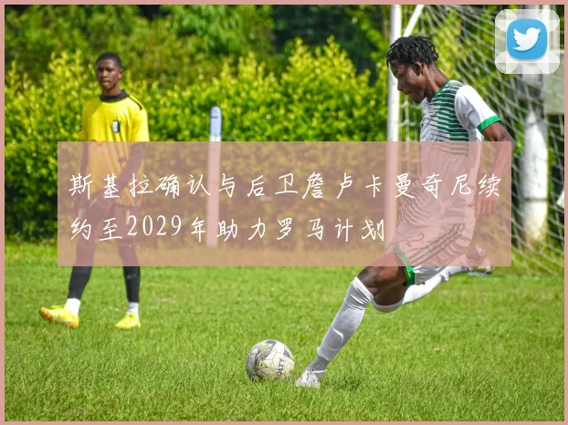 斯基拉确认与后卫詹卢卡曼奇尼续约至2029年助力罗马计划