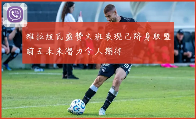 维拉纽瓦盛赞文班表现已跻身联盟前五未来潜力令人期待