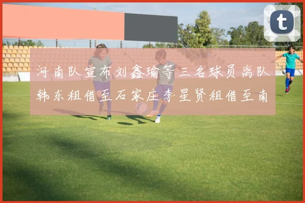 河南队宣布刘鑫瑜等三名球员离队韩东租借至石家庄李星贤租借至南通