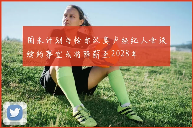 国米计划与恰尔汉奥卢经纪人会谈续约事宜或将降薪至2028年