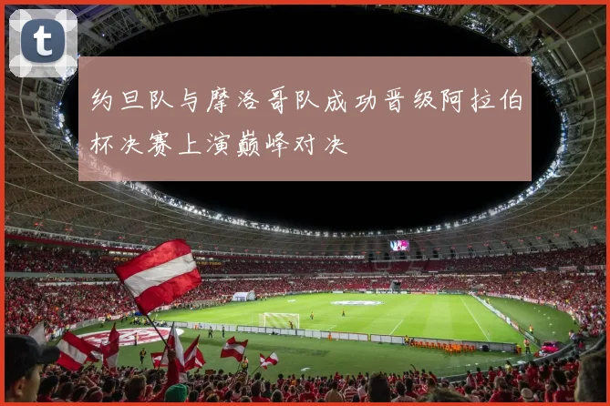 约旦队与摩洛哥队成功晋级阿拉伯杯决赛上演巅峰对决