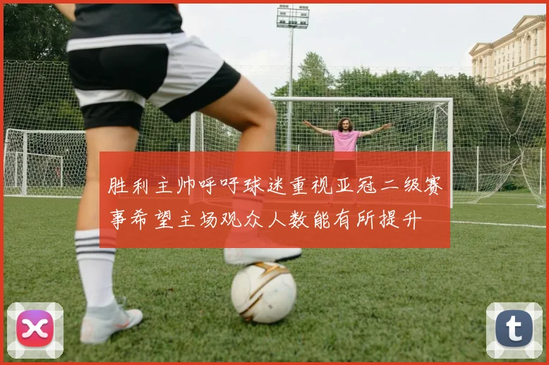 胜利主帅呼吁球迷重视亚冠二级赛事希望主场观众人数能有所提升